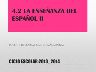 4.2 LA ENSEÑANZA DEL
ESPAÑOL II

DOCENTE TITULAR: ABIGAID GONZÁLEZ PÉREZ

CICLO ESCOLAR:2013_2014

 