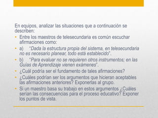 En equipos, analizar las situaciones que a continuación se
describen:
• Entre los maestros de telesecundaria es común escuchar
afirmaciones como:
• a) “Dada la estructura propia del sistema, en telesecundaria
no es necesario planear, todo está establecido”.
• b) “Para evaluar no se requieren otros instrumentos; en las
Guías de Aprendizaje vienen exámenes”.
• ¿Cuál podría ser el fundamento de tales afirmaciones?
• ¿Cuáles podrían ser los argumentos que hicieran aceptables
las afirmaciones anteriores? Exponerlas al grupo.
• Si un maestro basa su trabajo en estos argumentos ¿Cuáles
serían las consecuencias para el proceso educativo? Exponer
los puntos de vista.

 