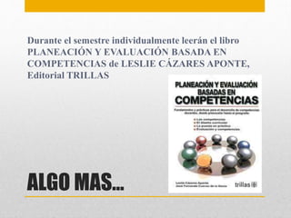 ALGO MAS…
Durante el semestre individualmente leerán el libro
PLANEACIÓN Y EVALUACIÓN BASADA EN
COMPETENCIAS de LESLIE CÁZARES APONTE,
Editorial TRILLAS
 