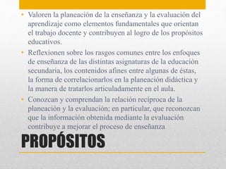PROPÓSITOS
• Valoren la planeación de la enseñanza y la evaluación del
aprendizaje como elementos fundamentales que orientan
el trabajo docente y contribuyen al logro de los propósitos
educativos.
• Reflexionen sobre los rasgos comunes entre los enfoques
de enseñanza de las distintas asignaturas de la educación
secundaria, los contenidos afines entre algunas de éstas,
la forma de correlacionarlos en la planeación didáctica y
la manera de tratarlos articuladamente en el aula.
• Conozcan y comprendan la relación recíproca de la
planeación y la evaluación; en particular, que reconozcan
que la información obtenida mediante la evaluación
contribuye a mejorar el proceso de enseñanza
 