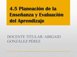 DOCENTE TITULAR: ABIGAID
GONZÁLEZ PÉREZ
4.5 Planeación de la
Enseñanza y Evaluación
del Aprendizaje
 