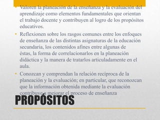 PROPÓSITOS
• Valoren la planeación de la enseñanza y la evaluación del
aprendizaje como elementos fundamentales que orientan
el trabajo docente y contribuyen al logro de los propósitos
educativos.
• Reflexionen sobre los rasgos comunes entre los enfoques
de enseñanza de las distintas asignaturas de la educación
secundaria, los contenidos afines entre algunas de
éstas, la forma de correlacionarlos en la planeación
didáctica y la manera de tratarlos articuladamente en el
aula.
• Conozcan y comprendan la relación recíproca de la
planeación y la evaluación; en particular, que reconozcan
que la información obtenida mediante la evaluación
contribuye a mejorar el proceso de enseñanza
 