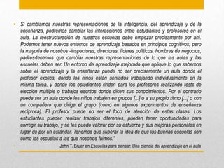 • Si cambiamos nuestras representaciones de la inteligencia, del aprendizaje y de la
enseñanza, podremos cambiar las interacciones entre estudiantes y profesores en el
aula. La reestructuración de nuestras escuelas debe empezar precisamente por ahí.
Podemos tener nuevos entornos de aprendizaje basados en principios cognitivos, pero
la mayoría de nosotros -inspectores, directores, líderes políticos, hombres de negocios,
padres-tenemos que cambiar nuestras representaciones de lo que las aulas y las
escuelas deben ser. Un entorno de aprendizaje mejorado que aplique lo que sabemos
sobre el aprendizaje y la enseñanza puede no ser precisamente un aula donde el
profesor explica, donde los niños están sentados trabajando individualmente en la
misma tarea, y donde los estudiantes rinden para los profesores realizando tests de
elección múltiple o trabajos escritos donde dicen sus conocimientos. Por el contrario
puede ser un aula donde los niños trabajen en grupos [...] o a su propio ritmo [...] o con
un compañero que dirige el grupo (como en algunos experimentos de enseñanza
recíproca). El profesor puede no ser el foco de atención de estas clases. Los
estudiantes pueden realizar trabajos diferentes, pueden tener oportunidades para
corregir su trabajo, y se les puede valorar por su esfuerzo y sus mejoras personales en
lugar de por un estándar. Tenemos que superar la idea de que las buenas escuelas son
como las escuelas a las que nosotros fuimos.”
• John T. Bruer en Escuelas para pensar, Una ciencia del aprendizaje en el aula
 