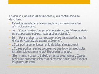 En equipos, analizar las situaciones que a continuación se
describen:
• Entre los maestros de telesecundaria es común escuchar
afirmaciones como:
• a) “Dada la estructura propia del sistema, en telesecundaria
no es necesario planear, todo está establecido”.
• b) “Para evaluar no se requieren otros instrumentos; en las
Guías de Aprendizaje vienen exámenes”.
• ¿Cuál podría ser el fundamento de tales afirmaciones?
• ¿Cuáles podrían ser los argumentos que hicieran aceptables
las afirmaciones anteriores? Exponerlas al grupo.
• Si un maestro basa su trabajo en estos argumentos ¿Cuáles
serían las consecuencias para el proceso educativo? Exponer
los puntos de vista.
 