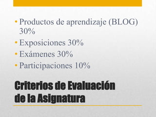 Criterios de Evaluación
de la Asignatura
• Productos de aprendizaje (BLOG)
30%
• Exposiciones 30%
• Exámenes 30%
• Participaciones 10%
 