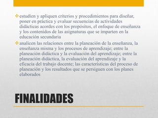FINALIDADES
estudien y apliquen criterios y procedimientos para diseñar,
poner en práctica y evaluar secuencias de actividades
didácticas acordes con los propósitos, el enfoque de enseñanza
y los contenidos de las asignaturas que se imparten en la
educación secundaria
analicen las relaciones entre la planeación de la enseñanza, la
enseñanza misma y los procesos de aprendizaje; entre la
planeación didáctica y la evaluación del aprendizaje; entre la
planeación didáctica, la evaluación del aprendizaje y la
eficacia del trabajo docente; las características del proceso de
planeación y los resultados que se persiguen con los planes
elaborados
 