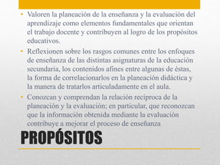 PROPÓSITOS
• Valoren la planeación de la enseñanza y la evaluación del
aprendizaje como elementos fundamentales que orientan
el trabajo docente y contribuyen al logro de los propósitos
educativos.
• Reflexionen sobre los rasgos comunes entre los enfoques
de enseñanza de las distintas asignaturas de la educación
secundaria, los contenidos afines entre algunas de éstas,
la forma de correlacionarlos en la planeación didáctica y
la manera de tratarlos articuladamente en el aula.
• Conozcan y comprendan la relación recíproca de la
planeación y la evaluación; en particular, que reconozcan
que la información obtenida mediante la evaluación
contribuye a mejorar el proceso de enseñanza
 