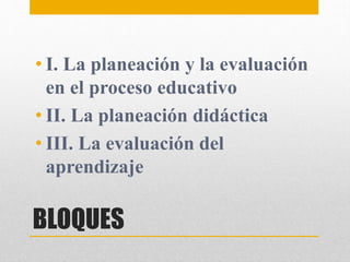 BLOQUES
• I. La planeación y la evaluación
en el proceso educativo
• II. La planeación didáctica
• III. La evaluación del
aprendizaje
 