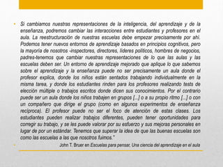• Si cambiamos nuestras representaciones de la inteligencia, del aprendizaje y de la
enseñanza, podremos cambiar las interacciones entre estudiantes y profesores en el
aula. La reestructuración de nuestras escuelas debe empezar precisamente por ahí.
Podemos tener nuevos entornos de aprendizaje basados en principios cognitivos, pero
la mayoría de nosotros -inspectores, directores, líderes políticos, hombres de negocios,
padres-tenemos que cambiar nuestras representaciones de lo que las aulas y las
escuelas deben ser. Un entorno de aprendizaje mejorado que aplique lo que sabemos
sobre el aprendizaje y la enseñanza puede no ser precisamente un aula donde el
profesor explica, donde los niños están sentados trabajando individualmente en la
misma tarea, y donde los estudiantes rinden para los profesores realizando tests de
elección múltiple o trabajos escritos donde dicen sus conocimientos. Por el contrario
puede ser un aula donde los niños trabajen en grupos [...] o a su propio ritmo [...] o con
un compañero que dirige el grupo (como en algunos experimentos de enseñanza
recíproca). El profesor puede no ser el foco de atención de estas clases. Los
estudiantes pueden realizar trabajos diferentes, pueden tener oportunidades para
corregir su trabajo, y se les puede valorar por su esfuerzo y sus mejoras personales en
lugar de por un estándar. Tenemos que superar la idea de que las buenas escuelas son
como las escuelas a las que nosotros fuimos.”
• John T. Bruer en Escuelas para pensar, Una ciencia del aprendizaje en el aula
 