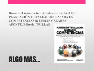 ALGO MAS…
Durante el semestre individualmente leerán el libro
PLANEACIÓN Y EVALUACIÓN BASADA EN
COMPETENCIAS de LESLIE CÁZARES
APONTE, Editorial TRILLAS
 