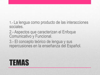 TEMAS
1.- La lengua como producto de las interacciones
sociales.
2.- Aspectos que caracterizan el Enfoque
Comunicativo y Funcional.
3.- El concepto teórico de lengua y sus
repercusiones en la enseñanza del Español.
.
 