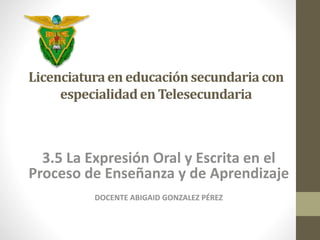 Licenciatura en educación secundaria con 
especialidad en Telesecundaria 
3.5 La Expresión Oral y Escrita en el 
Proceso de Enseñanza y de Aprendizaje 
DOCENTE ABIGAID GONZALEZ PÉREZ 
 