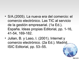 • S/A.(2005). La nueva era del comercio: el
comercio electrónico. Las TIC al servicio
de la gestión empresarial. (1a Ed.).
España. Ideas propias Editorial, pp. 1-16,
41-54, 169-182.
• Julian, B. y Laso, I. (2001). Internet y
comercio electrónico. (2a Ed.). Madrid.
ISIC Editorial, pp. 53–55.
 