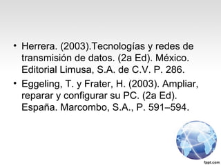 • Herrera. (2003).Tecnologías y redes de
transmisión de datos. (2a Ed). México.
Editorial Limusa, S.A. de C.V. P. 286.
• Eggeling, T. y Frater, H. (2003). Ampliar,
reparar y configurar su PC. (2a Ed).
España. Marcombo, S.A., P. 591–594.
 