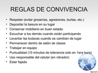 REGLAS DE CONVIVENCIA
• Respetar (evitar groserías, agresiones, burlas, etc.)
• Depositar la basura en su lugar
• Conservar mobiliario en buen estado
• Escuchar a los demás cuando están participando
• Levantar las butacas cuando se cambian de lugar
• Permanecer dentro de salón de clases
• Trabajar en equipo
• Puntualidad (10 minutos de tolerancia solo en 1era hora)
• Uso responsable del celular (en vibrador)
• Estar fajado
 