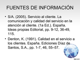 FUENTES DE INFORMACIÓN
• S/A. (2005). Servicio al cliente. La
comunicación y calidad del servicio en la
atención al cliente. (1a Ed.). España.
Ideas propias Editorial, pp. 9-12, 36-49,
115.
• Denton, K. (1991). Calidad en el servicio a
los clientes. España. Ediciones Díaz de
Santos, S.A., pp. 1-7, 46, 55–57.
 
