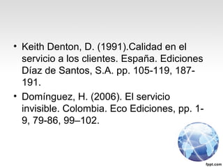 • Keith Denton, D. (1991).Calidad en el
servicio a los clientes. España. Ediciones
Díaz de Santos, S.A. pp. 105-119, 187-
191.
• Domínguez, H. (2006). El servicio
invisible. Colombia. Eco Ediciones, pp. 1-
9, 79-86, 99–102.
 
