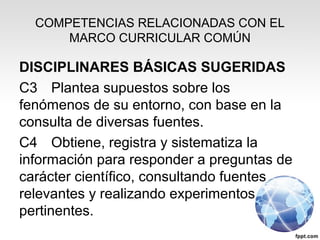 COMPETENCIAS RELACIONADAS CON EL
MARCO CURRICULAR COMÚN
DISCIPLINARES BÁSICAS SUGERIDAS
C3 Plantea supuestos sobre los
fenómenos de su entorno, con base en la
consulta de diversas fuentes.
C4 Obtiene, registra y sistematiza la
información para responder a preguntas de
carácter científico, consultando fuentes
relevantes y realizando experimentos
pertinentes.
 