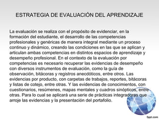 ESTRATEGIA DE EVALUACIÓN DEL APRENDIZAJE
La evaluación se realiza con el propósito de evidenciar, en la
formación del estudiante, el desarrollo de las competencias
profesionales y genéricas de manera integral mediante un proceso
continuo y dinámico, creando las condiciones en las que se aplican y
articulan ambas competencias en distintos espacios de aprendizaje y
desempeño profesional. En el contexto de la evaluación por
competencias es necesario recuperar las evidencias de desempeño
con diversos instrumentos de evaluación, como la guía de
observación, bitácoras y registros anecdóticos, entre otros. Las
evidencias por producto, con carpetas de trabajos, reportes, bitácoras
y listas de cotejo, entre otras. Y las evidencias de conocimientos, con
cuestionarios, resúmenes, mapas mentales y cuadros sinópticos, entre
otras. Para lo cual se aplicará una serie de prácticas integradoras que
arroje las evidencias y la presentación del portafolio.
 