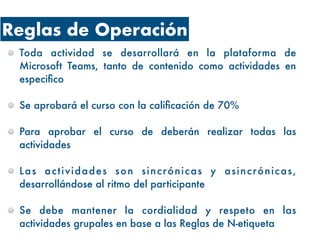 Reglas de Operación
Toda actividad se desarrollará en la plataforma de
Microsoft Teams, tanto de contenido como actividades en
especifico
Se aprobará el curso con la calificación de 70%
Para aprobar el curso de deberán realizar todas las
actividades
Las actividades son sincrónicas y asincrónicas,
desarrollándose al ritmo del participante
Se debe mantener la cordialidad y respeto en las
actividades grupales en base a las Reglas de N-etiqueta
 