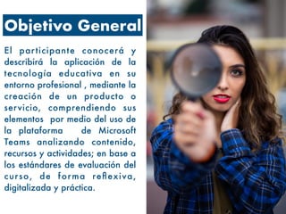 Objetivo General
El participante conocerá y
describirá la aplicación de la
tecnología educativa en su
entorno profesional , mediante la
creación de un producto o
servicio, comprendiendo sus
elementos por medio del uso de
la plataforma de Microsoft
Teams analizando contenido,
recursos y actividades; en base a
los estándares de evaluación del
curso, de forma reflexiva,
digitalizada y práctica.
 