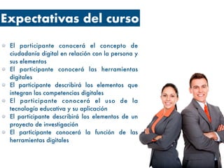 Expectativas del curso
El participante conocerá el concepto de
ciudadanía digital en relación con la persona y
sus elementos
El participante conocerá las herramientas
digitales
El participante describirá los elementos que
integran las competencias digitales
El participante conocerá el uso de la
tecnología educativa y su aplicación
El participante describirá los elementos de un
proyecto de investigación
El participante conocerá la función de las
herramientas digitales
 