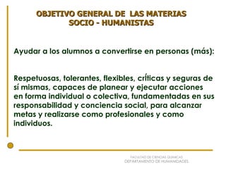 Ayudar a los alumnos a convertirse en personas (más): Respetuosas, tolerantes, flexibles, crÍticas y seguras de sí mismas, capaces de planear y ejecutar acciones en forma individual o colectiva, fundamentadas en sus responsabilidad y conciencia social, para alcanzar  metas y realizarse como profesionales y como individuos. OBJETIVO GENERAL DE  LAS MATERIAS SOCIO - HUMANISTAS FACULTAD DE CIENCIAS QUÍMICAS DEPARTAMENTO DE HUMANIDADES 