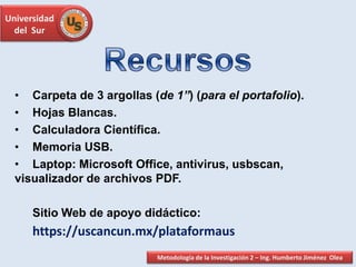 Universidad
del Sur
• Carpeta de 3 argollas (de 1”) (para el portafolio).
• Hojas Blancas.
• Calculadora Científica.
• Memoria USB.
• Laptop: Microsoft Office, antivirus, usbscan,
visualizador de archivos PDF.
Sitio Web de apoyo didáctico:
https://uscancun.mx/plataformaus
Metodología de la Investigación 2 – Ing. Humberto Jiménez Olea
 