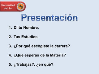 Universidad
del Sur
1. Di tu Nombre.
2. Tus Estudios.
3. ¿Por qué escogiste la carrera?
4. ¿Que esperas de la Materia?
5. ¿Trabajas?, ¿en qué?
 