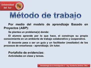 Universidad
del Sur
Por medio del modelo de aprendizaje Basado en
Proyectos (ABP):
Se plantea un problema(s) donde:
El alumno aprende por lo que hace, el construye su propio
conocimiento en un ambiente de trabajo colaborativo y cooperativo.
El docente pasa a ser un guía y un facilitador (mediador) de los
procesos de enseñanza - aprendizaje. Un tutor.
Portafolio de evidencias:
Actividades en clase y tareas.
Metodología de la Investigación 2 – Ing. Humberto Jiménez Olea
 