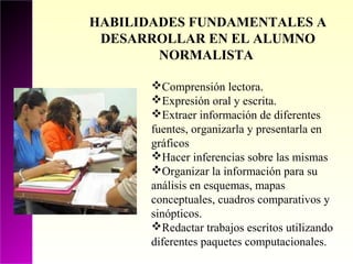 HABILIDADES FUNDAMENTALES A
 DESARROLLAR EN EL ALUMNO
        NORMALISTA

       Comprensión lectora.
       Expresión oral y escrita.
       Extraer información de diferentes
       fuentes, organizarla y presentarla en
       gráficos
       Hacer inferencias sobre las mismas
       Organizar la información para su
       análisis en esquemas, mapas
       conceptuales, cuadros comparativos y
       sinópticos.
       Redactar trabajos escritos utilizando
       diferentes paquetes computacionales.
 