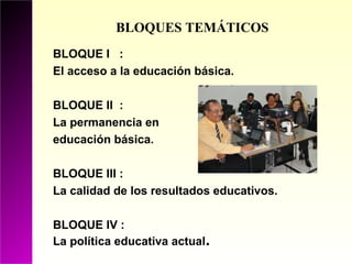 BLOQUES TEMÁTICOS
BLOQUE I :
El acceso a la educación básica.

BLOQUE II :
La permanencia en
educación básica.

BLOQUE III :
La calidad de los resultados educativos.

BLOQUE IV :
La política educativa actual.
 