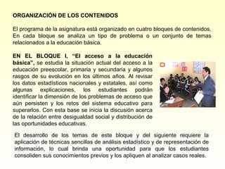 ORGANIZACIÓN DE LOS CONTENIDOS

El programa de la asignatura está organizado en cuatro bloques de contenidos.
En cada bloque se analiza un tipo de problema o un conjunto de temas
relacionados a la educación básica.

EN EL BLOQUE I, “El acceso a la educación
básica”, se estudia la situación actual del acceso a la
educación preescolar, primaria y secundaria y algunos
rasgos de su evolución en los últimos años. Al revisar
los datos estadísticos nacionales y estatales, así como
algunas explicaciones, los estudiantes podrán
identificar la dimensión de los problemas de acceso que
aún persisten y los retos del sistema educativo para
superarlos. Con esta base se inicia la discusión acerca
de la relación entre desigualdad social y distribución de
las oportunidades educativas.

El desarrollo de los temas de este bloque y del siguiente requiere la
aplicación de técnicas sencillas de análisis estadístico y de representación de
información, lo cual brinda una oportunidad para que los estudiantes
consoliden sus conocimientos previos y los apliquen al analizar casos reales.
 