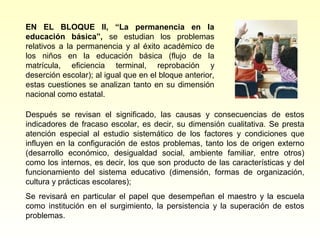 EN EL BLOQUE II, “La permanencia en la
educación básica”, se estudian los problemas
relativos a la permanencia y al éxito académico de
los niños en la educación básica (flujo de la
matrícula, eficiencia terminal, reprobación y
deserción escolar); al igual que en el bloque anterior,
estas cuestiones se analizan tanto en su dimensión
nacional como estatal.

Después se revisan el significado, las causas y consecuencias de estos
indicadores de fracaso escolar, es decir, su dimensión cualitativa. Se presta
atención especial al estudio sistemático de los factores y condiciones que
influyen en la configuración de estos problemas, tanto los de origen externo
(desarrollo económico, desigualdad social, ambiente familiar, entre otros)
como los internos, es decir, los que son producto de las características y del
funcionamiento del sistema educativo (dimensión, formas de organización,
cultura y prácticas escolares);
Se revisará en particular el papel que desempeñan el maestro y la escuela
como institución en el surgimiento, la persistencia y la superación de estos
problemas.
 