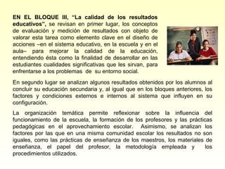 EN EL BLOQUE III, “La calidad de los resultados
educativos”, se revisan en primer lugar, los conceptos
de evaluación y medición de resultados con objeto de
valorar esta tarea como elemento clave en el diseño de
acciones –en el sistema educativo, en la escuela y en el
aula– para mejorar la calidad de la educación,
entendiendo ésta como la finalidad de desarrollar en las
estudiantes cualidades significativas que les sirvan, para
enfrentarse a los problemas de su entorno social.
En segundo lugar se analizan algunos resultados obtenidos por los alumnos al
concluir su educación secundaria y, al igual que en los bloques anteriores, los
factores y condiciones externos e internos al sistema que influyen en su
configuración.
La organización temática permite reflexionar sobre la influencia del
funcionamiento de la escuela, la formación de los profesores y las prácticas
pedagógicas en el aprovechamiento escolar. Asimismo, se analizan los
factores por las que en una misma comunidad escolar los resultados no son
iguales, como las prácticas de enseñanza de los maestros, los materiales de
enseñanza, el papel del profesor, la metodología empleada y               los
procedimientos utilizados.
 