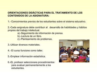 ORIENTACIONES DIDÁCTICAS PARA EL TRATAMIENTO DE LOS
CONTENIDOS DE LA ASIGNATURA:

1.- Conocimientos previos de los estudiantes sobre el sistema educativo.

2.-Cada asignatura debe contribuir al desarrollo de habilidades y hábitos
propios del trabajo intelectual.
         a).-Seguimiento de información de prensa.
         b).-Lectura de un libro.
         c).-Planteamiento de problemas.

3.-Utilizar diversos materiales.

4.- El curso funcione como taller.

5.-Emplear información estadística.

6.-EL profesor seleccionara procedimientos
    para evaluar permanentemente a los
    estudiantes.
 