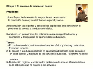 Bloque I. El acceso a la educación básica

Propósitos

1.Identifiquen la dimensión de los problemas de acceso a
  la educación básica y su distribución regional y social.

2.Reconozcan las regiones y poblaciones específicas que concentran el
  problema de acceso a la educación básica.

3.Analicen, en forma inicial, las relaciones entre desigualdad social y
  económica y desigualdad de oportunidades educativas.

Temas:
1.-El crecimiento de la matrícula de educación básica y el rezago educativo.
   Evolución reciente.
2.-El acceso a la educación básica en la actualidad: relación entre población
   en edad escolar y matrícula de los servicios educativos. Panorama nacional

   y estatal.
3.-Distribución regional y social de los problemas de acceso. Características
   de la población que no accede a los servicios.
 