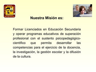 Nuestra Misión es:

Formar Licenciados en Educación Secundaria
y operar programas educativos de superación
profesional con el sustento psicopedagógico-
científico   que     permita    desarrollar    las
competencias para el ejercicio de la docencia,
la investigación, la gestión escolar y la difusión
de la cultura.
 