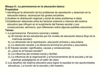 Bloque II.- La permanencia en la educación básica
Propósitos
1.Identifiquen la dimensión de los problemas de reprobación y deserción en la
  educación básica, reconozcan los grados escolares.
2.Analicen la distribución regional y social de estos problemas e ideas
3.Establezcan relaciones entre los factores externos e internos del sistema
  educativo que influyen en el surgimiento del fracaso escolar y sus
  consecuencias; asimismo, que reflexionen sobre algunas posibles soluciones.
Temas:
1.-La permanencia. Panorama nacional y estatal.
   a).-El tránsito de los estudiantes por los niveles de educación básica (flujo de la
        matrícula escolar).
   b).-La dimensión de la reprobación: educación primaria y secundaria.
   c).-La deserción escolar y la eficiencia terminal en primaria y secundaria.
2.-El fracaso escolar: significados, causas y consecuencias.
   a).-¿Qué es el fracaso escolar?
   b).-La influencia del contexto social y familiar.
   c).-La influencia de la organización y el funcionamiento de la escuela y de las
       prácticas pedagógicas en el salón de clase.
3.-Los desafíos del sistema educativo para lograr la equidad en las oportunidades
   educativas. La función de la escuela y del maestro.
 