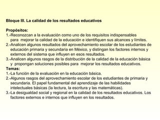 Bloque III. La calidad de los resultados educativos

Propósitos:
1.-Reconozcan a la evaluación como uno de los requisitos indispensables
   para mejorar la calidad de la educación e identifiquen sus alcances y límites.
2.-Analicen algunos resultados del aprovechamiento escolar de los estudiantes de
   educación primaria y secundaria en México, y distingan los factores internos y
   externos del sistema que influyen en esos resultados.
3.-Analicen algunos rasgos de la distribución de la calidad de la educación básica
   y propongan soluciones posibles para mejorar los resultados educativos.
Temas:
1.-La función de la evaluación en la educación básica.
2.-Algunos rasgos del aprovechamiento escolar de los estudiantes de primaria y
   secundaria. El papel fundamental del aprendizaje de las habilidades
   intelectuales básicas (la lectura, la escritura y las matemáticas).
3.-La desigualdad social y regional en la calidad de los resultados educativos. Los
   factores externos e internos que influyen en los resultados.
 