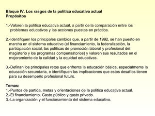 Bloque IV. Los rasgos de la política educativa actual
Propósitos

1.-Valoren la política educativa actual, a partir de la comparación entre los
   problemas educativos y las acciones puestas en práctica.

2.-Identifiquen los principales cambios que, a partir de 1992, se han puesto en
  marcha en el sistema educativo (el financiamiento, la federalización, la
  participación social, las políticas de promoción laboral y profesional del
  magisterio y los programas compensatorios) y valoren sus resultados en el
  mejoramiento de la calidad y la equidad educativas.

3.-Definan los principales retos que enfrenta la educación básica, especialmente la
  educación secundaria, e identifiquen las implicaciones que estos desafíos tienen
  para su desempeño profesional futuro.

Temas:
1.-Puntos de partida, metas y orientaciones de la política educativa actual.
2.-El financiamiento. Gasto público y gasto privado.
3.-La organización y el funcionamiento del sistema educativo.
 