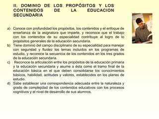 II. DOMINIO DE LOS PROPÓSITOS Y LOS
   CONTENIDOS     DE    LA   EDUCACION
   SECUNDARIA


a) Conoce con profundidad los propósitos, los contenidos y el enfoque de
   enseñanza de la asignatura que imparte, y reconoce que el trabajo
   con los contenidos de su especialidad contribuye al logro de lo
   propósitos generales de la educación secundaria.
b) Tiene dominio del campo disciplinario de su especialidad para manejar
   con seguridad y fluidez los temas incluidos en los programas de
   estudio, y reconoce la secuencia de los contenidos en los tres grados
   de la educación secundaria.
c) Reconoce la articulación entre los propósitos de la educación primaria
   y la educación secundaria y asume a ésta como el tramo final de la
   educación básica en el que deben consolidarse los conocimientos
   básicos, habilidad, actitudes y valores, establecidos en los planes de
   estudio.
d) Sabe establecer una correspondencia adecuada entre la naturaleza y
   grado de complejidad de los contenidos educativos con los procesos
   cognitivos y el nivel de desarrollo de sus alumnos.
 