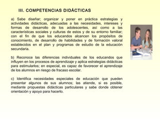 III. COMPETENCIAS DIDÁCTICAS

a) Sabe diseñar; organizar y poner en práctica estrategias y
actividades didácticas, adecuadas a las necesidades, intereses y
formas de desarrollo de los adolescentes, así como a las
características sociales y culturas de estos y de su entorno familiar;
con el fin de que los educandos alcancen los propósitos de
conocimiento, de desarrollo de habilidades y de formación valoral
establecidos en el plan y programas de estudio de la educación
secundaria.

b) Reconoce las diferencias individuales de los educandos que
influyen en los procesos de aprendizaje y aplica estrategias didácticas
para estimularlos; en especial, es capaz de favorecer el aprendizaje
de los alumnos en riesgo de fracaso escolar.

c) Identifica necesidades especiales de educación que pueden
presentar algunos de sus alumnos; las atiende, si es posible,
mediante propuestas didácticas particulares y sabe donde obtener
orientación y apoyo para hacerlo.
 