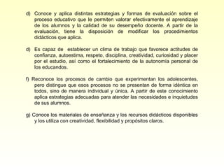 d) Conoce y aplica distintas estrategias y formas de evaluación sobre el
   proceso educativo que le permiten valorar efectivamente el aprendizaje
   de los alumnos y la calidad de su desempeño docente. A partir de la
   evaluación, tiene la disposición de modificar los procedimientos
   didácticos que aplica.

d) Es capaz de establecer un clima de trabajo que favorece actitudes de
   confianza, autoestima, respeto, disciplina, creatividad, curiosidad y placer
   por el estudio, así como el fortalecimiento de la autonomía personal de
   los educandos.

f) Reconoce los procesos de cambio que experimentan los adolescentes,
    pero distingue que esos procesos no se presentan de forma idéntica en
    todos, sino de manera individual y única. A partir de este conocimiento
    aplica estrategias adecuadas para atender las necesidades e inquietudes
    de sus alumnos.

g) Conoce los materiales de enseñanza y los recursos didácticos disponibles
    y los utiliza con creatividad, flexibilidad y propósitos claros.
 