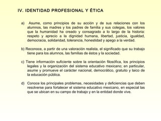 IV. IDENTIDAD PROFESIONAL Y ÉTICA


 a)    Asume, como principios de su acción y de sus relaciones con los
      alumnos, las madres y los padres de familia y sus colegas, los valores
      que la humanidad ha creado y consagrado a lo largo de la historia:
      respeto y aprecio a la dignidad humana, libertad, justicia, igualdad,
      democracia, solidaridad, tolerancia, honestidad y apego a la verdad.

 b) Reconoce, a partir de una valoración realista, el significado que su trabajo
     tiene para los alumnos, las familias de éstos y la sociedad.

 c) Tiene información suficiente sobre la orientación filosófica, los principios
     legales y la organización del sistema educativo mexicano; en particular,
     asume y promueve el carácter nacional, democrático, gratuito y laico de
     la educación pública.

 d) Conoce los principales problemas, necesidades y deficiencias que deben
    resolverse para fortalecer el sistema educativo mexicano, en especial las
    que se ubican en su campo de trabajo y en la entidad donde vive.
 