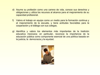 d) Asume su profesión como una carrera de vida, conoce sus derechos y
   obligaciones y utiliza los recursos al alcance para el mejoramiento de su
   capacidad profesional.

f)   Valora el trabajo en equipo como un medio para la formación continua y
     el mejoramiento de la escuela, y tiene actitudes favorables para la
     cooperación y el diálogo con sus colegas.

g) Identifica y valora los elementos más importantes de la tradición
   educativa mexicana; en particular, reconoce la importancia de la
   educación pública como componente esencial de una política basada en
   la justicia, la democracia y la equidad.
 