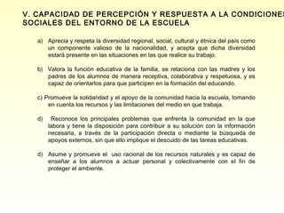 V. CAPACIDAD DE PERCEPCIÓN Y RESPUESTA A LA CONDICIONES
SOCIALES DEL ENTORNO DE LA ESCUELA

   a) Aprecia y respeta la diversidad regional, social, cultural y étnica del país como
      un componente valioso de la nacionalidad, y acepta que dicha diversidad
      estará presente en las situaciones en las que realice su trabajo.

   b) Valora la función educativa de la familia, se relaciona con las madres y los
      padres de los alumnos de manera receptiva, colaborativa y respetuosa, y es
      capaz de orientarlos para que participen en la formación del educando.

   c) Promueve la solidaridad y el apoyo de la comunidad hacia la escuela, tomando
       en cuenta los recursos y las limitaciones del medio en que trabaja.

   d)    Reconoce los principales problemas que enfrenta la comunidad en la que
        labora y tiene la disposición para contribuir a su solución con la información
        necesaria, a través de la participación directa o mediante la búsqueda de
        apoyos externos, sin que ello implique el descuido de las tareas educativas.

   d) Asume y promueve el uso racional de los recursos naturales y es capaz de
      enseñar a los alumnos a actuar personal y colectivamente con el fin de
      proteger el ambiente.
 