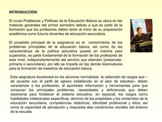 INTRODUCCIÓN

El curso Problemas y Políticas de la Educación Básica se ubica en las
materias generales del primer semestre debido a que es parte de la
formación que los profesores deben tener al inicio de su preparación
académica como futuros docentes de educación secundaria.

El propósito principal de la asignatura es el conocimiento de los
problemas principales de la educación básica, así como de las
características de la política educativa puesta en marcha para
superarlos, es parte fundamental de la formación de los profesores de
este nivel, independientemente del servicio que atiendan (preescolar,
primaria o secundaria), por ello se imparte en las demás licenciaturas
para la formación de maestros de educación básica.

Esta asignatura favorecerá en los alumnos normalistas la obtención de rasgos que –
de acuerdo con el perfil de egreso establecido en el plan de estudios– deben
caracterizar a los profesores, al aportarles información y herramientas para que
conozcan los principales problemas, necesidades y deficiencias que deben
resolverse para fortalecer el sistema educativo, en especial, los rasgos como
habilidades intelectuales específicas, dominio de los propósitos y los contenidos de la
educación secundaria, competencias didácticas, identidad profesional y ética; así
como la capacidad de percepción y respuesta alas condiciones sociales del entorno
de la escuela.
 