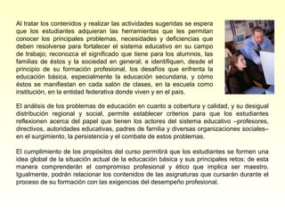 Al tratar los contenidos y realizar las actividades sugeridas se espera
que los estudiantes adquieran las herramientas que les permitan
conocer los principales problemas, necesidades y deficiencias que
deben resolverse para fortalecer el sistema educativo en su campo
de trabajo; reconozca el significado que tiene para los alumnos, las
familias de éstos y la sociedad en general; e identifiquen, desde el
principio de su formación profesional, los desafíos que enfrenta la
educación básica, especialmente la educación secundaria, y cómo
éstos se manifiestan en cada salón de clases, en la escuela como
institución, en la entidad federativa donde viven y en el país.

El análisis de los problemas de educación en cuanto a cobertura y calidad, y su desigual
distribución regional y social, permite establecer criterios para que los estudiantes
reflexionen acerca del papel que tienen los actores del sistema educativo –profesores,
directivos, autoridades educativas, padres de familia y diversas organizaciones sociales–
en el surgimiento, la persistencia y el combate de estos problemas.

El cumplimiento de los propósitos del curso permitirá que los estudiantes se formen una
idea global de la situación actual de la educación básica y sus principales retos; de esta
manera comprenderán el compromiso profesional y ético que implica ser maestro.
Igualmente, podrán relacionar los contenidos de las asignaturas que cursarán durante el
proceso de su formación con las exigencias del desempeño profesional.
 