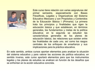 Este curso tiene relación con varias asignaturas del
                       primer semestre, especialmente con Bases
                       Filosóficas, Legales y Organizativas del Sistema
                       Educativo Mexicano y con Propósitos y Contenidos
                       de la Educación Básica I (Primaria). La primera
                       trata los principios y finalidades que rigen la
                       educación básica y que establecen, en términos
                       generales, los fundamentos y metas de la política
                       educativa; en la segunda se estudian las
                       características generales de los planes de
                       educación básica, las relaciones que existen entre
                       las finalidades de cada uno, así como los rasgos
                       centrales de los enfoques de enseñanza y sus
                       implicaciones para la práctica educativa.
En este sentido, ambos cursos aportan elementos para analizar la situación
del sistema educativo y para valorar las acciones de política educativa; en
sentido inverso, este curso aportará elementos para que los instrumentos
legales y los planes de estudios se analicen en función de los desafíos que
se enfrentan en la acción educativa concreta.
 